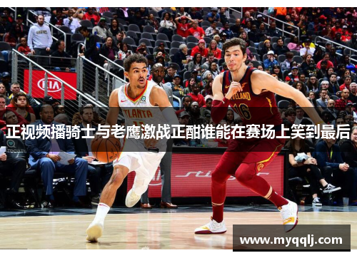正视频播骑士与老鹰激战正酣谁能在赛场上笑到最后